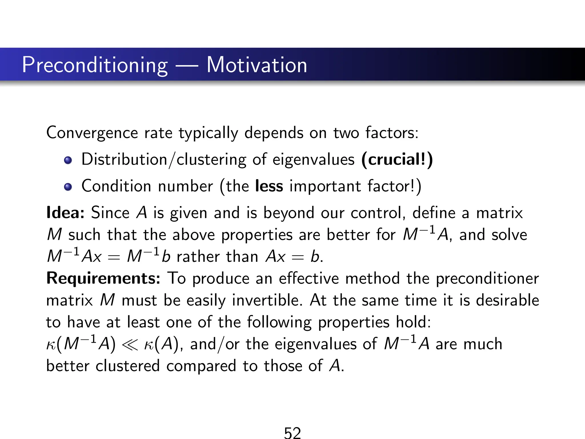 Preconditioning — Motivation
Convergence rate typically depends on two factors:
Distribution/clustering of eigenvalues (crucial!)
Condition number (the less important factor!)
Idea: Since A is given and is beyond our control, define a matrix
M such that the above properties are better for M−1A, and solve
M−1Ax = M−1b rather than Ax = b.
Requirements: To produce an effective method the preconditioner
matrix M must be easily invertible. At the same time it is desirable
to have at least one of the following properties hold:
κ(M−1A)  κ(A), and/or the eigenvalues of M−1A are much
better clustered compared to those of A.
52
 