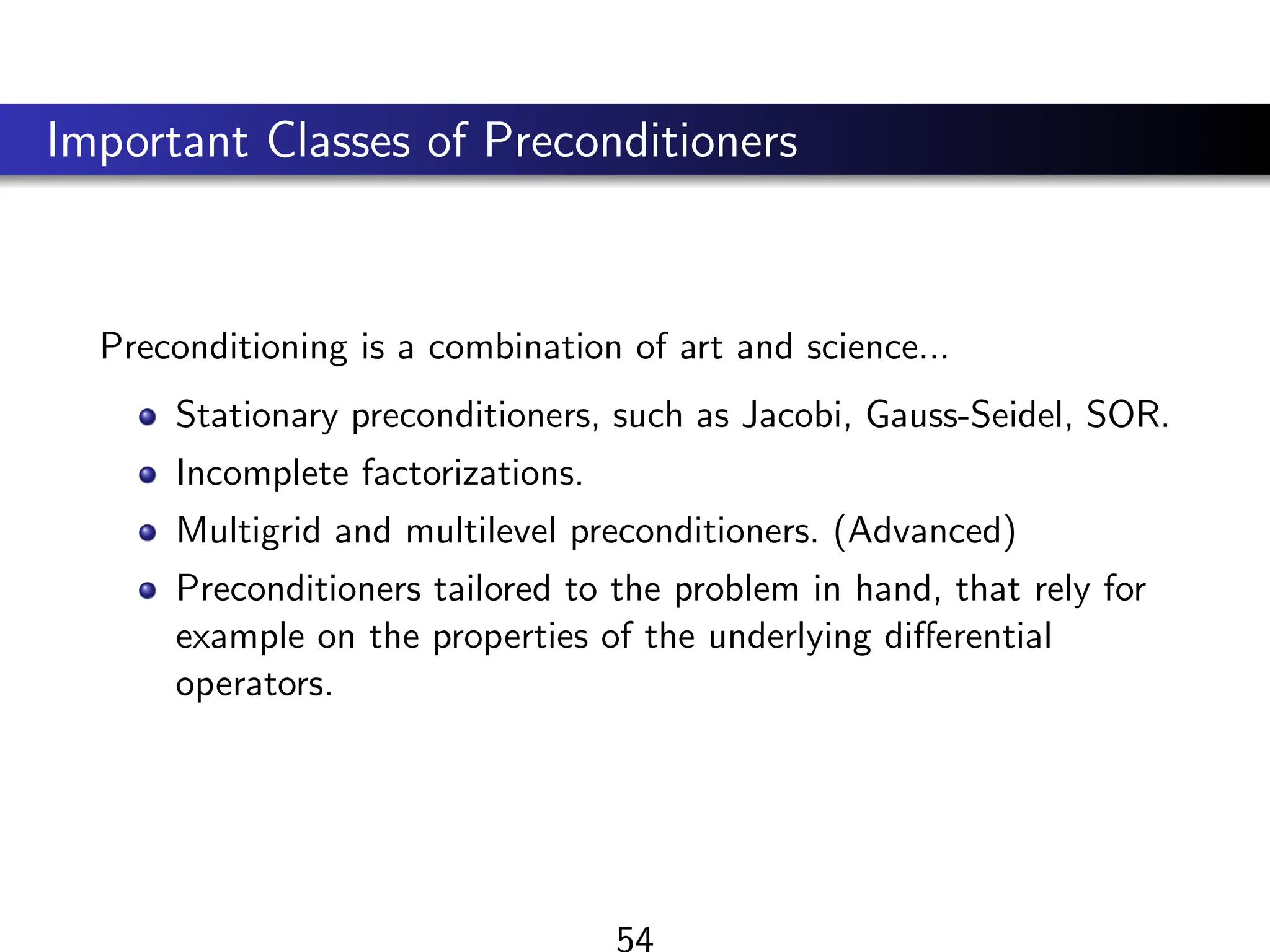 Important Classes of Preconditioners
Preconditioning is a combination of art and science...
Stationary preconditioners, such as Jacobi, Gauss-Seidel, SOR.
Incomplete factorizations.
Multigrid and multilevel preconditioners. (Advanced)
Preconditioners tailored to the problem in hand, that rely for
example on the properties of the underlying differential
operators.
54
 
