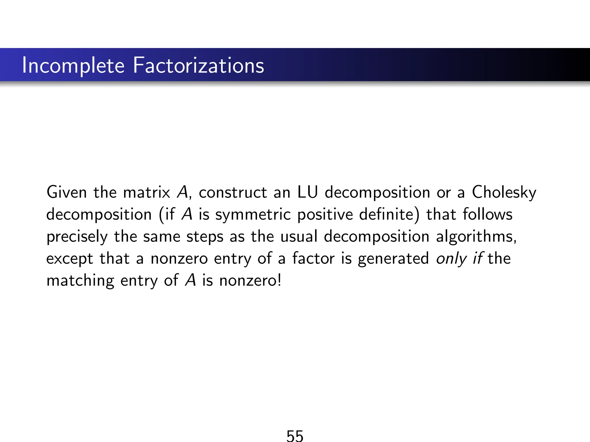 Incomplete Factorizations
Given the matrix A, construct an LU decomposition or a Cholesky
decomposition (if A is symmetric positive definite) that follows
precisely the same steps as the usual decomposition algorithms,
except that a nonzero entry of a factor is generated only if the
matching entry of A is nonzero!
55
 