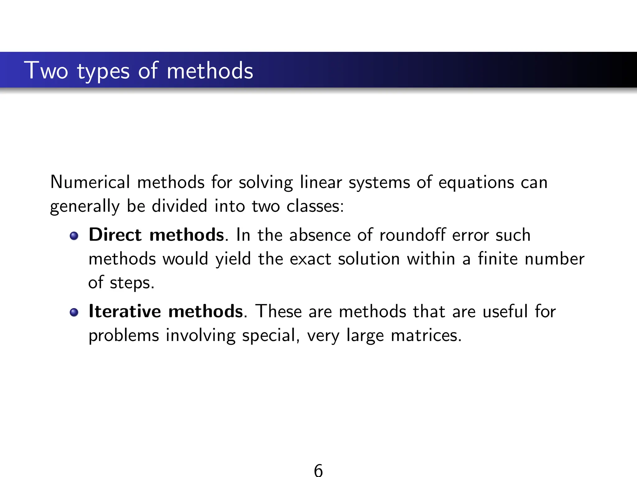 Two types of methods
Numerical methods for solving linear systems of equations can
generally be divided into two classes:
Direct methods. In the absence of roundoff error such
methods would yield the exact solution within a finite number
of steps.
Iterative methods. These are methods that are useful for
problems involving special, very large matrices.
6
 