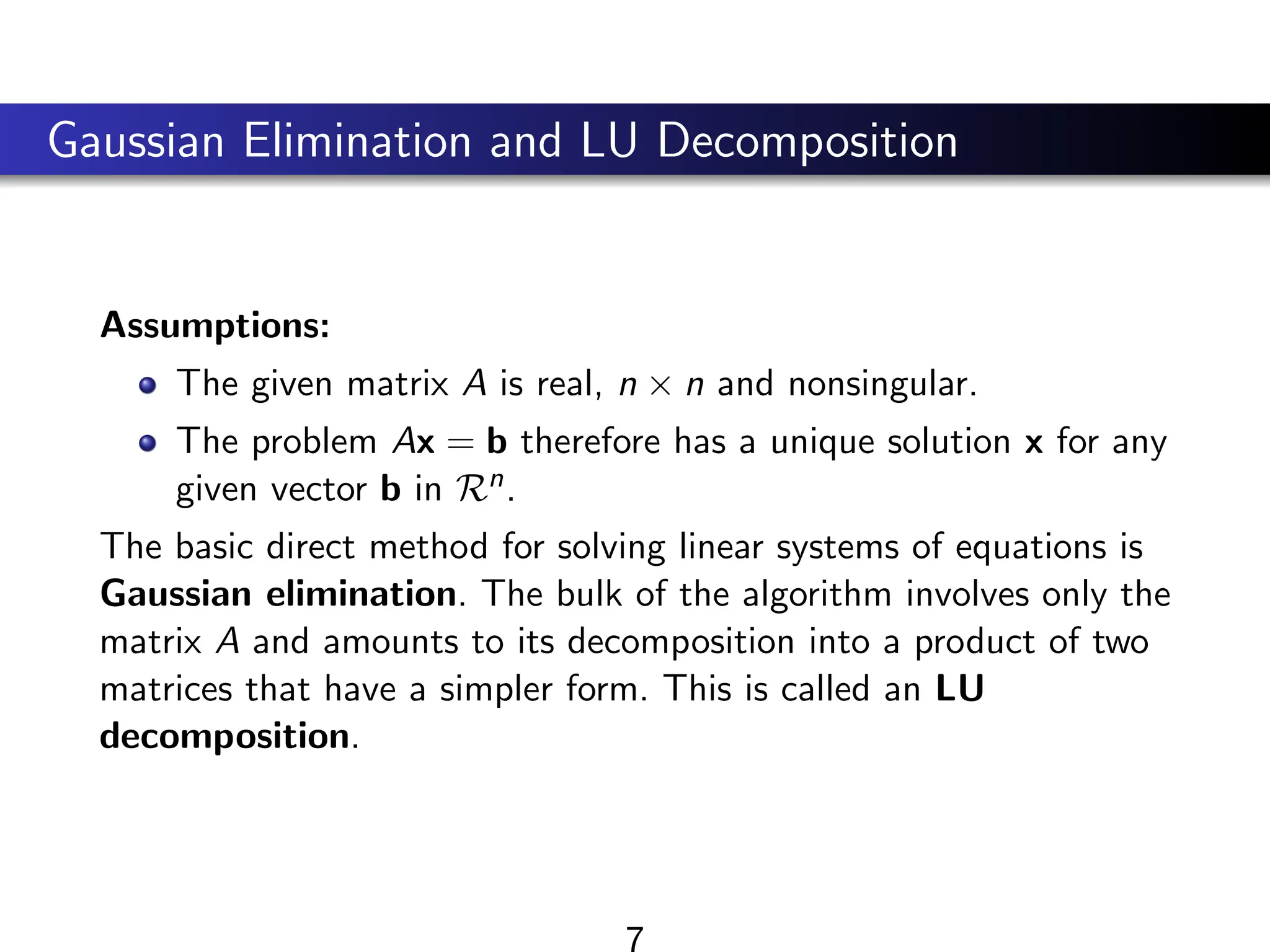 Gaussian Elimination and LU Decomposition
Assumptions:
The given matrix A is real, n × n and nonsingular.
The problem Ax = b therefore has a unique solution x for any
given vector b in Rn.
The basic direct method for solving linear systems of equations is
Gaussian elimination. The bulk of the algorithm involves only the
matrix A and amounts to its decomposition into a product of two
matrices that have a simpler form. This is called an LU
decomposition.
7
 