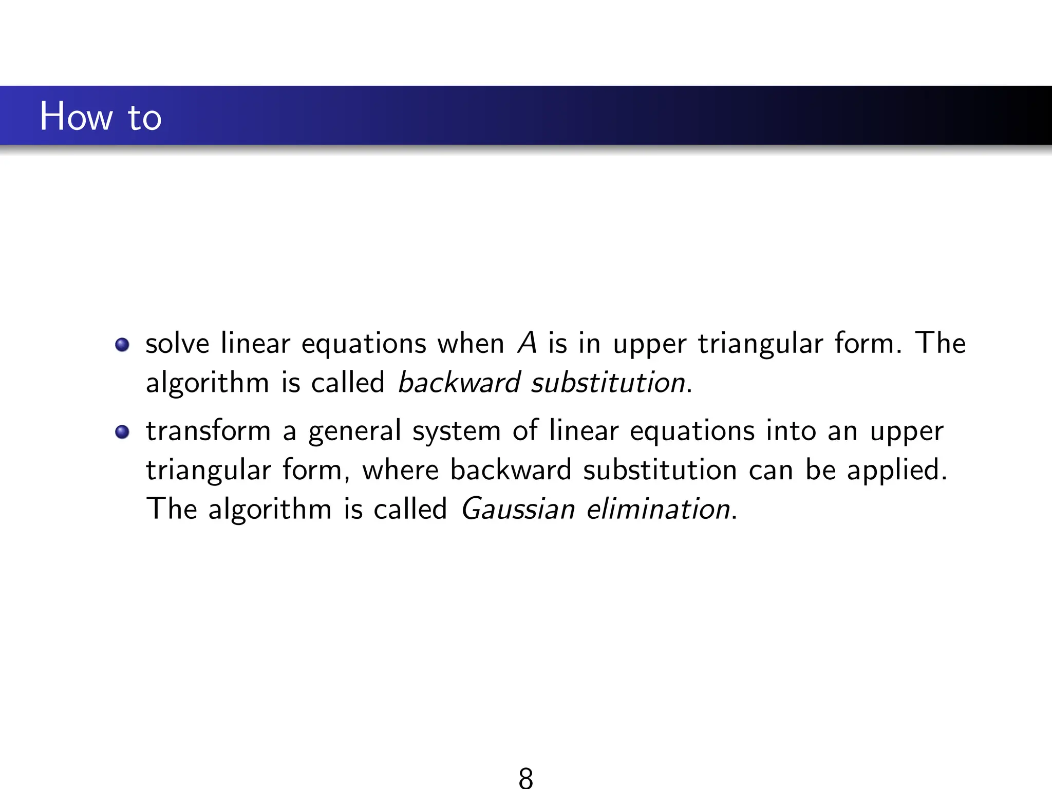How to
solve linear equations when A is in upper triangular form. The
algorithm is called backward substitution.
transform a general system of linear equations into an upper
triangular form, where backward substitution can be applied.
The algorithm is called Gaussian elimination.
8
 