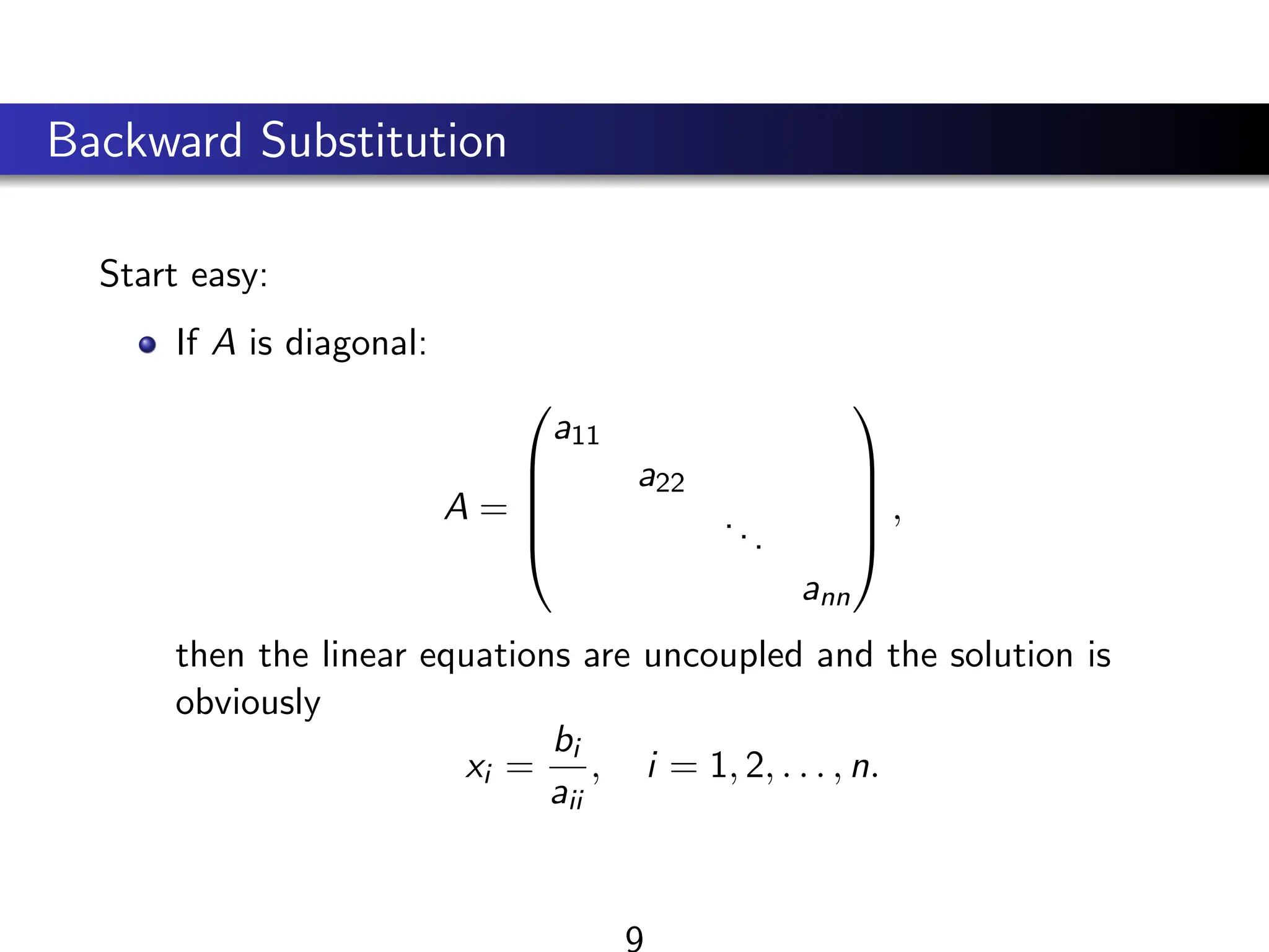 Backward Substitution
Start easy:
If A is diagonal:
A =





a11
a22
...
ann





,
then the linear equations are uncoupled and the solution is
obviously
xi =
bi
aii
, i = 1, 2, . . . , n.
9
 