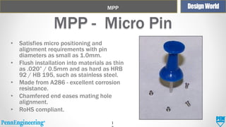 MPP

MPP - Micro Pin
• Satisfies micro positioning and
alignment requirements with pin
diameters as small as 1.0mm.
• Flush installation into materials as thin
as .020” / 0.5mm and as hard as HRB
92 / HB 195, such as stainless steel.
• Made from A286 - excellent corrosion
resistance.
• Chamfered end eases mating hole
alignment.
• RoHS compliant.
1

 