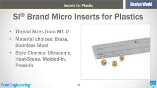 Inserts for Plastic

SI® Brand Micro Inserts for Plastics
• Thread Sizes from M1.0
• Material choices: Brass,
Stainless Steel
• Style Choices: Ultrasonic,
Heat-Stake, Molded-In,
Press-In

23

 