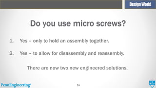 Do you use micro screws?
1.

Yes – only to hold an assembly together.

2.

Yes – to allow for disassembly and reassembly.
There are now two new engineered solutions.

24

 