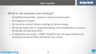 Micro TackPin

• What is the process cost savings?
Simplified assembly - press-in versus turned screw.
Throughput is faster.
No need to control torque settings to drive screws.
No scrap costs due to cross-threading, over installation, or screw
breakage during assembly.
o If adhesives are used, a PEM® TackPin can be used without any
recycling concerns that adhesives can cause.
o
o
o
o

32

 