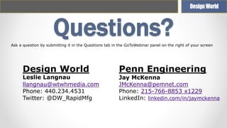 Questions?
Ask a question by submitting it in the Questions tab in the GoToWebinar panel on the right of your screen

Design World

Leslie Langnau
llangnau@wtwhmedia.com
Phone: 440.234.4531
Twitter: @DW_RapidMfg

Penn Engineering

Jay McKenna
JMcKenna@pemnet.com
Phone: 215-766-8853 x1229
LinkedIn: linkedin.com/in/jaymckenna

 