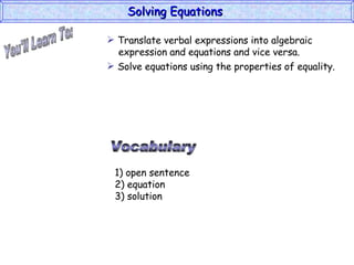 You'll Learn To: Solving Equations  Vocabulary 1) open sentence 2) equation 3) solution Translate verbal expressions into algebraic   expression and equations and vice versa. Solve equations using the properties of equality. 