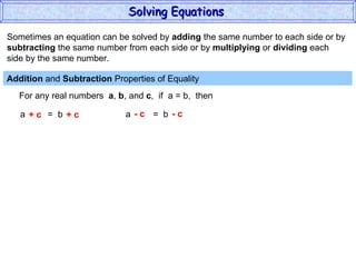 Sometimes an equation can be solved by  adding  the same number to each side or by subtracting  the same number from each side or by  multiplying  or  dividing  each  side by the same number. Addition  and  Subtraction  Properties of Equality  For any real numbers  a ,  b , and  c ,  if  a = b,  then a  =  b + c  + c a  =  b - c  - c Solving Equations  