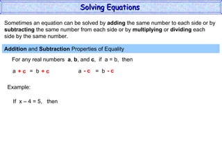 Sometimes an equation can be solved by  adding  the same number to each side or by subtracting  the same number from each side or by  multiplying  or  dividing  each  side by the same number. Addition  and  Subtraction  Properties of Equality  For any real numbers  a ,  b , and  c ,  if  a = b,  then a  =  b + c  + c a  =  b - c  - c Example: If  x – 4 = 5,  then Solving Equations  