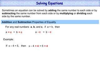 Sometimes an equation can be solved by  adding  the same number to each side or by subtracting  the same number from each side or by  multiplying  or  dividing  each  side by the same number. Addition  and  Subtraction  Properties of Equality  For any real numbers  a ,  b , and  c ,  if  a = b,  then a  =  b + c  + c a  =  b - c  - c Example: If  x – 4 = 5,  then x – 4  = 5 + 4  + 4 Solving Equations  