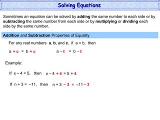 Sometimes an equation can be solved by  adding  the same number to each side or by subtracting  the same number from each side or by  multiplying  or  dividing  each  side by the same number. Addition  and  Subtraction  Properties of Equality  For any real numbers  a ,  b , and  c ,  if  a = b,  then a  =  b + c  + c a  =  b - c  - c Example: If  x – 4 = 5,  then x – 4  = 5 + 4  + 4 If  n + 3 =  –11,  then n + 3  =  –11 –  3  – 3 Solving Equations  