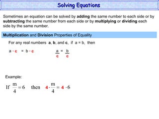 Sometimes an equation can be solved by  adding  the same number to each side or by subtracting  the same number from each side or by  multiplying  or  dividing  each  side by the same number. Multiplication  and  Division  Properties of Equality  For any real numbers  a ,  b , and  c ,  if  a = b,  then a  =  b ·  c  ·  c a  =  b Example: 4  4 Solving Equations  c  c 