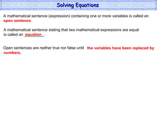 A mathematical sentence (expression) containing one or more variables is called an  open sentence . A mathematical sentence stating that two mathematical expressions are equal is called an _________. equation Open sentences are neither true nor false until the variables have been replaced by  numbers. Solving Equations  