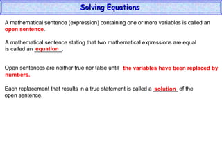 Solving Equations  A mathematical sentence (expression) containing one or more variables is called an  open sentence . A mathematical sentence stating that two mathematical expressions are equal is called an _________. equation Open sentences are neither true nor false until the variables have been replaced by  numbers. Each replacement that results in a true statement is called a ________ of the open sentence. solution 