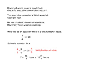 How much wood would a woodchuck chuck if a woodchuck could chuck wood? This woodchuck can chuck 3/4 of a cord of wood per hour. He has chucked 20 cords of wood total. How many hours was he chucking? Write this as an equation where x is the number of hours. 3 4 x = 20 Solve the equation for x. 3 4 x = 20 4 3 · Multiplication principle 4 3 · X =  26  hours 80 3 hours =  2 3 