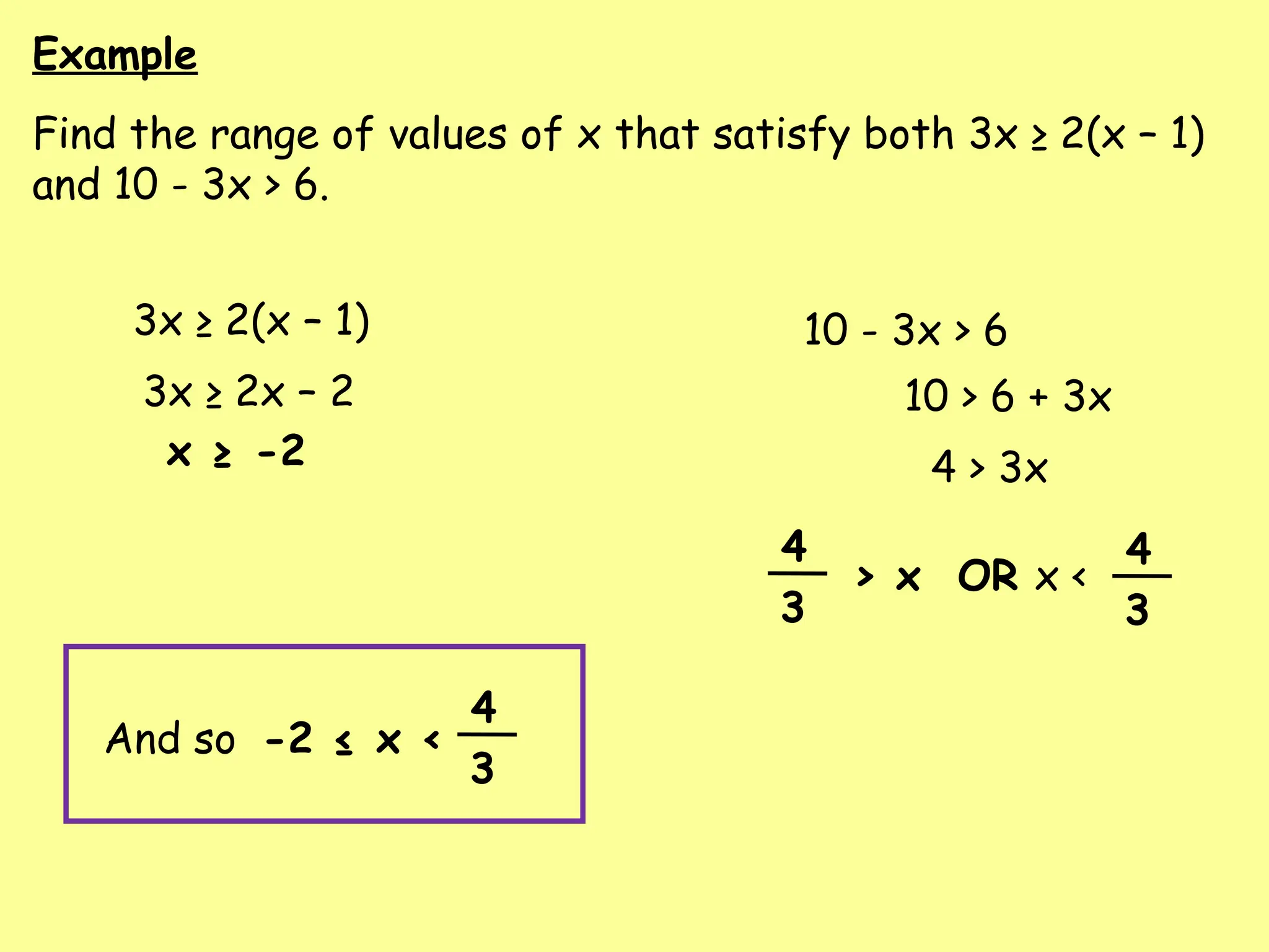 Example
Find the range of values of x that satisfy both 3x ≥ 2(x – 1)
and 10 - 3x > 6.
3x ≥ 2(x – 1) 10 - 3x > 6
3x ≥ 2x – 2
x ≥ -2
10 > 6 + 3x
4 > 3x
> x OR x <
4
3
4
3
And so -2 ≤ x <
4
3
 