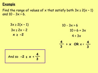 Example
Find the range of values of x that satisfy both 3x ≥ 2(x – 1)
and 10 - 3x > 6.
3x ≥ 2(x – 1) 10 - 3x > 6
3x ≥ 2x – 2
x ≥ -2
10 > 6 + 3x
4 > 3x
> x OR x <
4
3
4
3
And so -2 ≤ x <
4
3
 