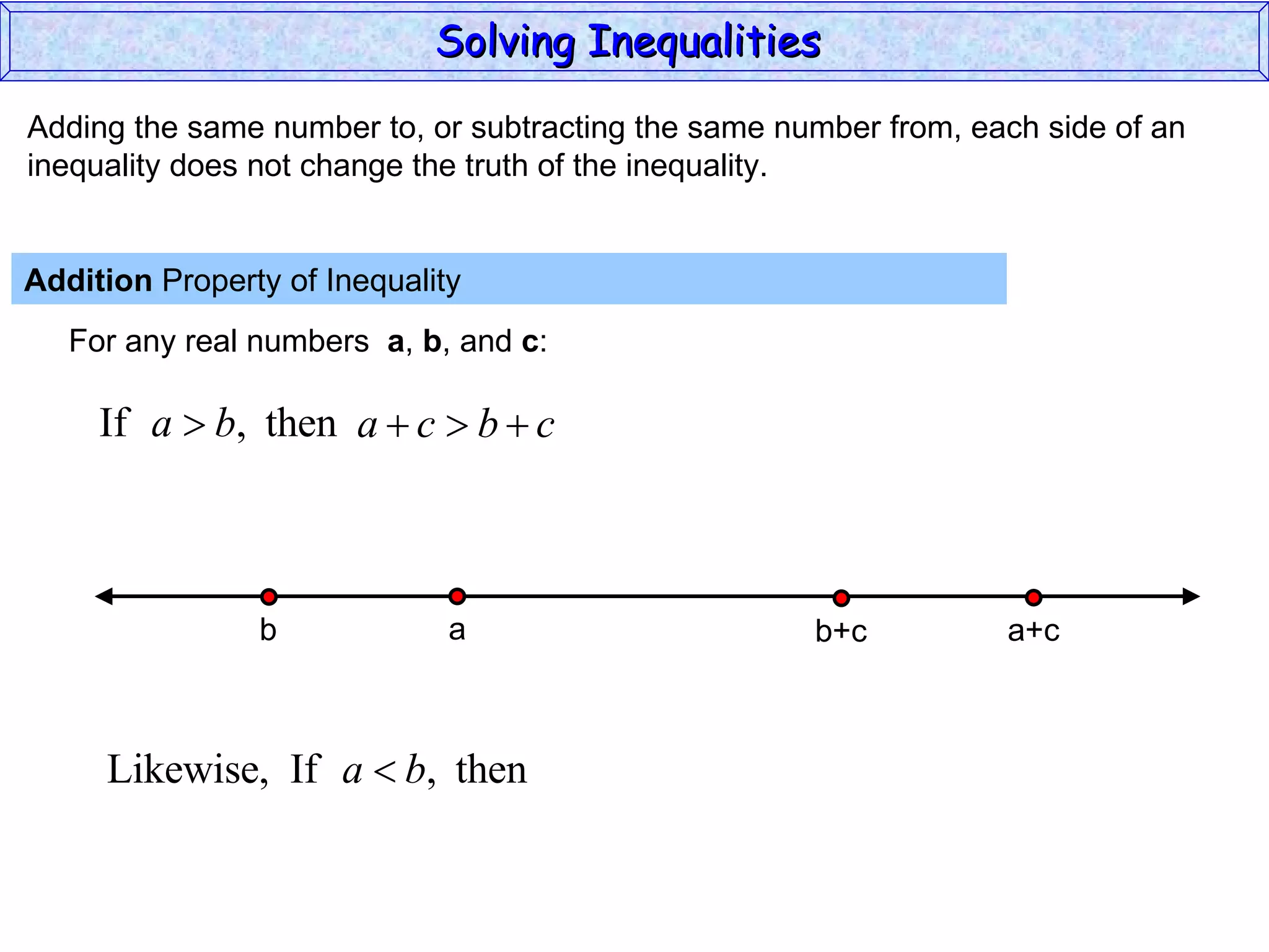 Adding the same number to, or subtracting the same number from, each side of an inequality does not change the truth of the inequality. Addition  Property of Inequality  For any real numbers  a ,  b , and  c : Solving Inequalities  a b a+c b+c 