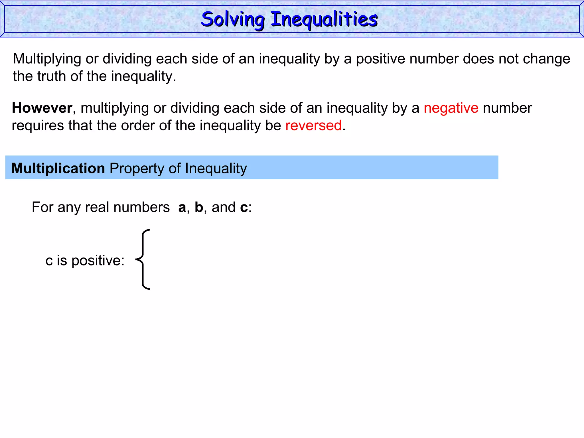 Multiplying or dividing each side of an inequality by a positive number does not change the truth of the inequality. Multiplication  Property of Inequality  For any real numbers  a ,  b , and  c : However , multiplying or dividing each side of an inequality by a  negative  number requires that the order of the inequality be  reversed . Solving Inequalities  c is positive: 