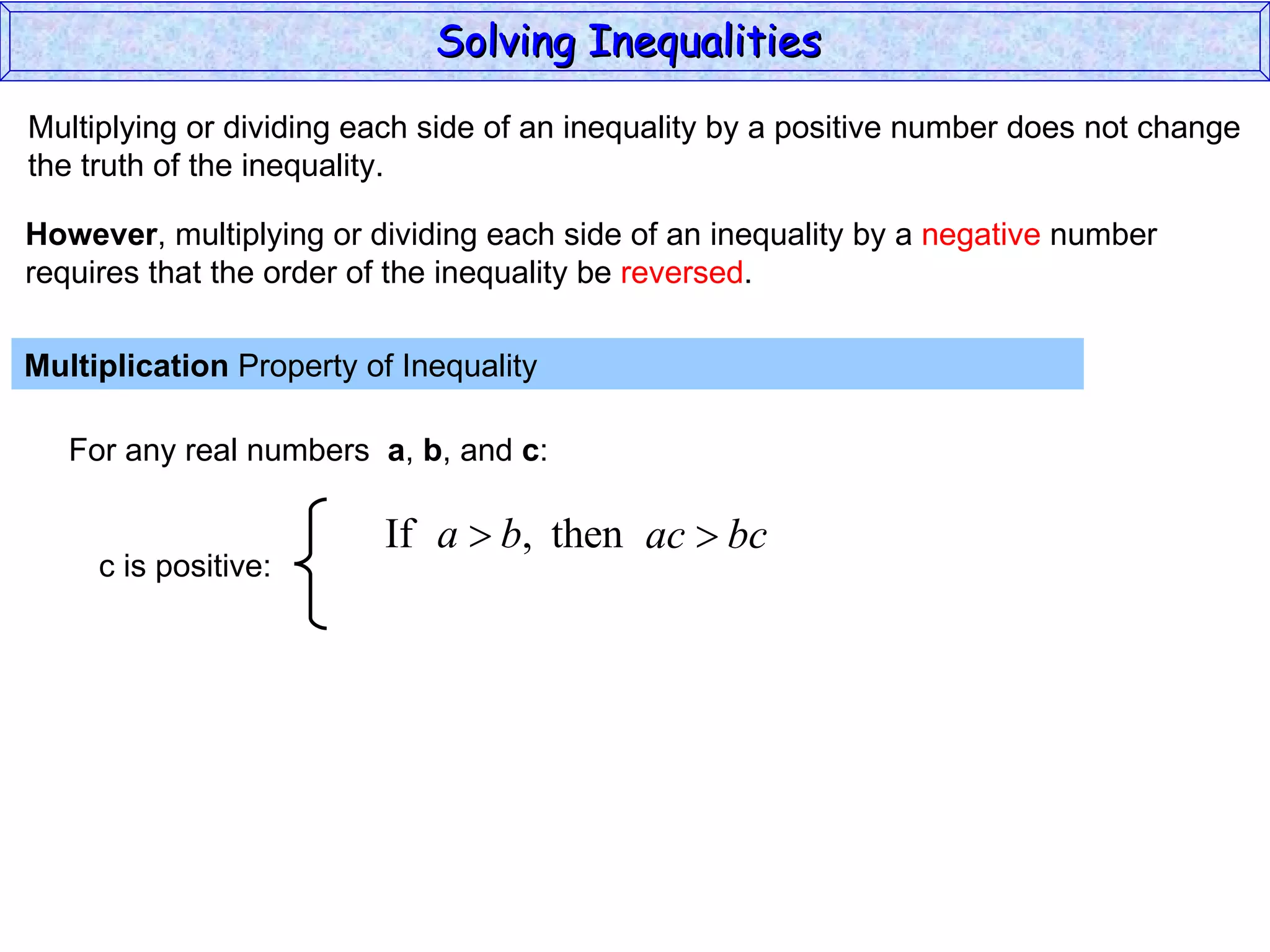 Multiplying or dividing each side of an inequality by a positive number does not change the truth of the inequality. Multiplication  Property of Inequality  For any real numbers  a ,  b , and  c : However , multiplying or dividing each side of an inequality by a  negative  number requires that the order of the inequality be  reversed . Solving Inequalities  c is positive: 