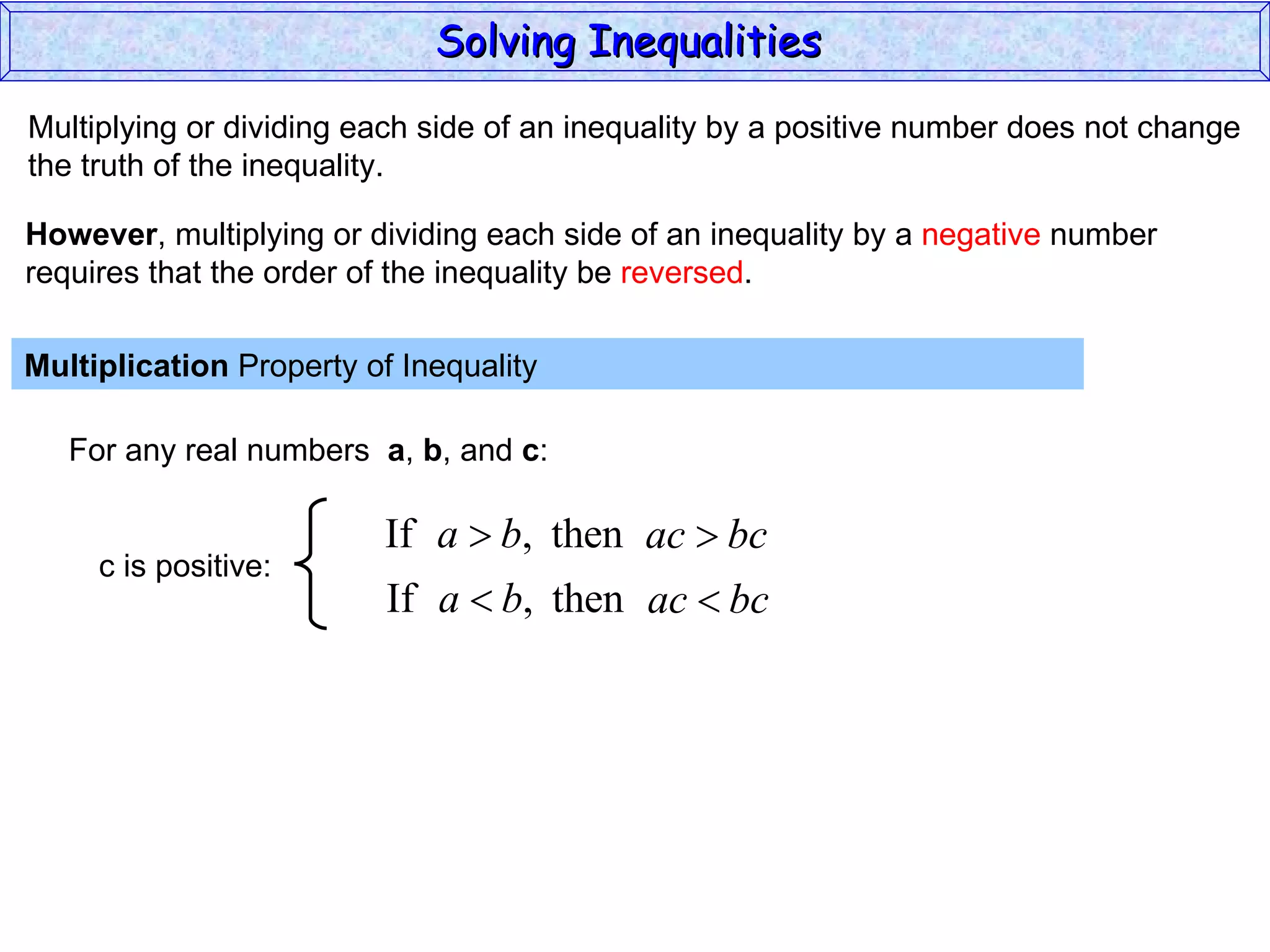 Multiplying or dividing each side of an inequality by a positive number does not change the truth of the inequality. Multiplication  Property of Inequality  For any real numbers  a ,  b , and  c : However , multiplying or dividing each side of an inequality by a  negative  number requires that the order of the inequality be  reversed . Solving Inequalities  c is positive: 