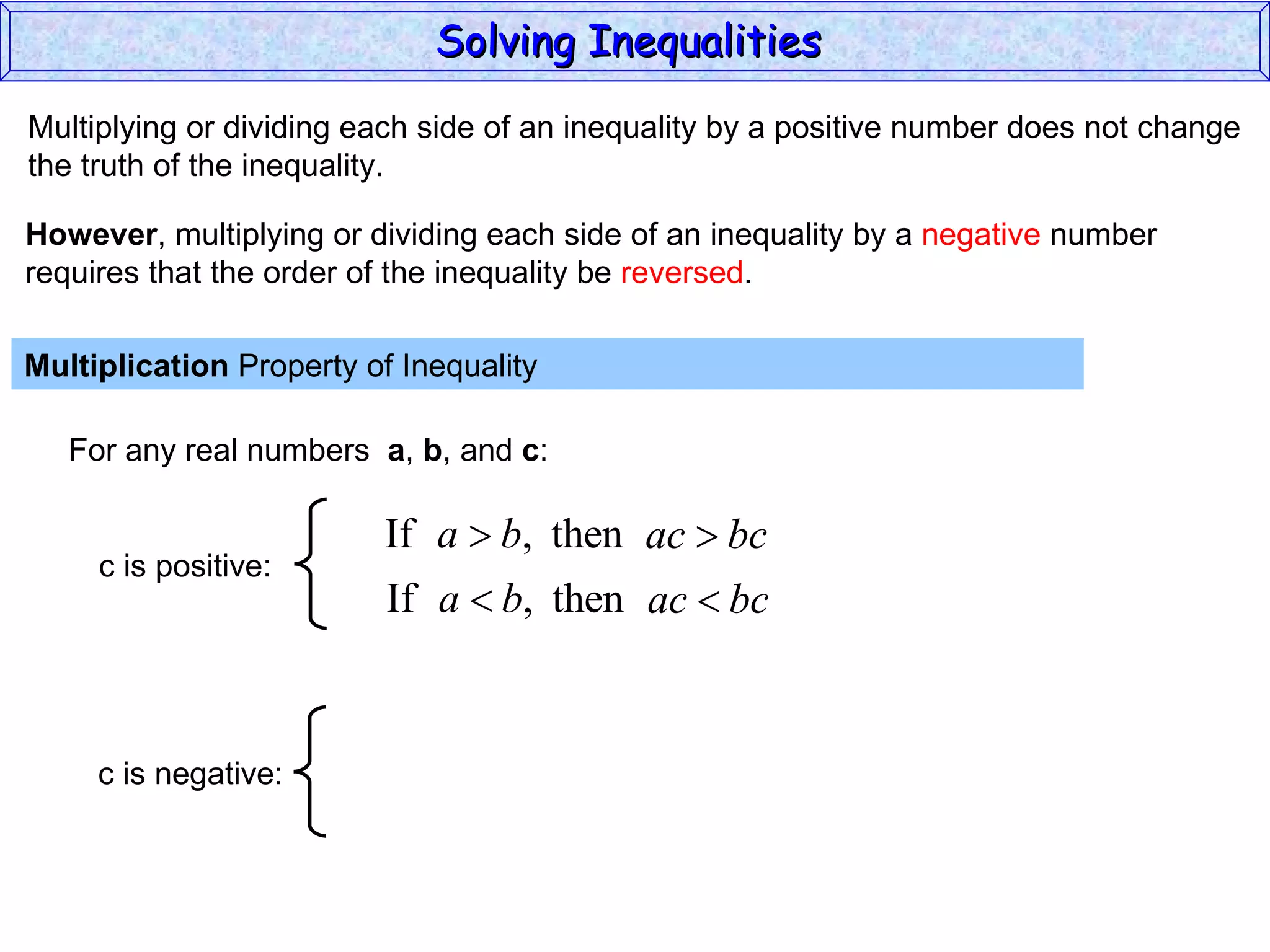 Multiplying or dividing each side of an inequality by a positive number does not change the truth of the inequality. Multiplication  Property of Inequality  For any real numbers  a ,  b , and  c : However , multiplying or dividing each side of an inequality by a  negative  number requires that the order of the inequality be  reversed . Solving Inequalities  c is positive: c is negative: 