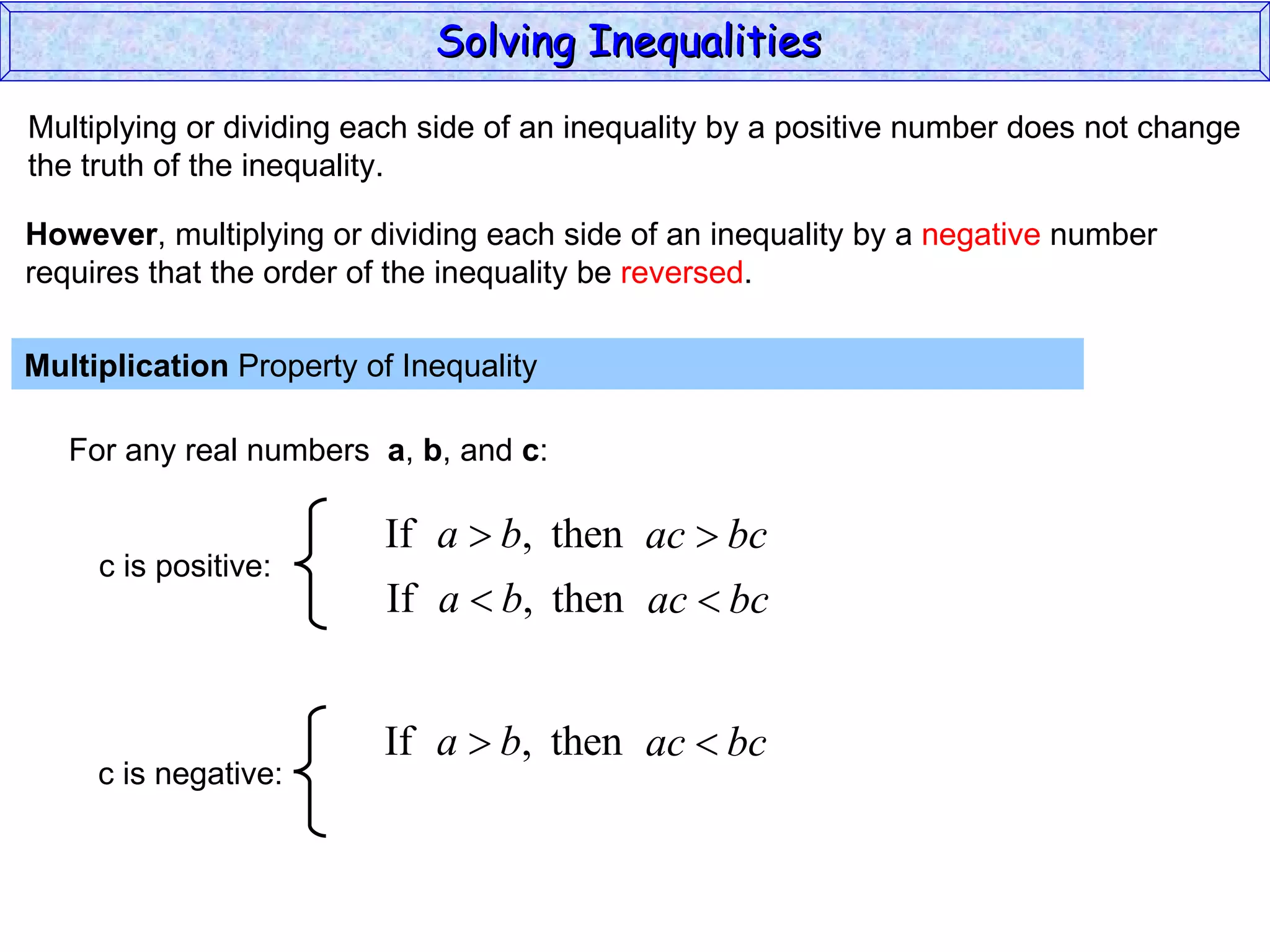 Multiplying or dividing each side of an inequality by a positive number does not change the truth of the inequality. Multiplication  Property of Inequality  For any real numbers  a ,  b , and  c : However , multiplying or dividing each side of an inequality by a  negative  number requires that the order of the inequality be  reversed . Solving Inequalities  c is positive: c is negative: 