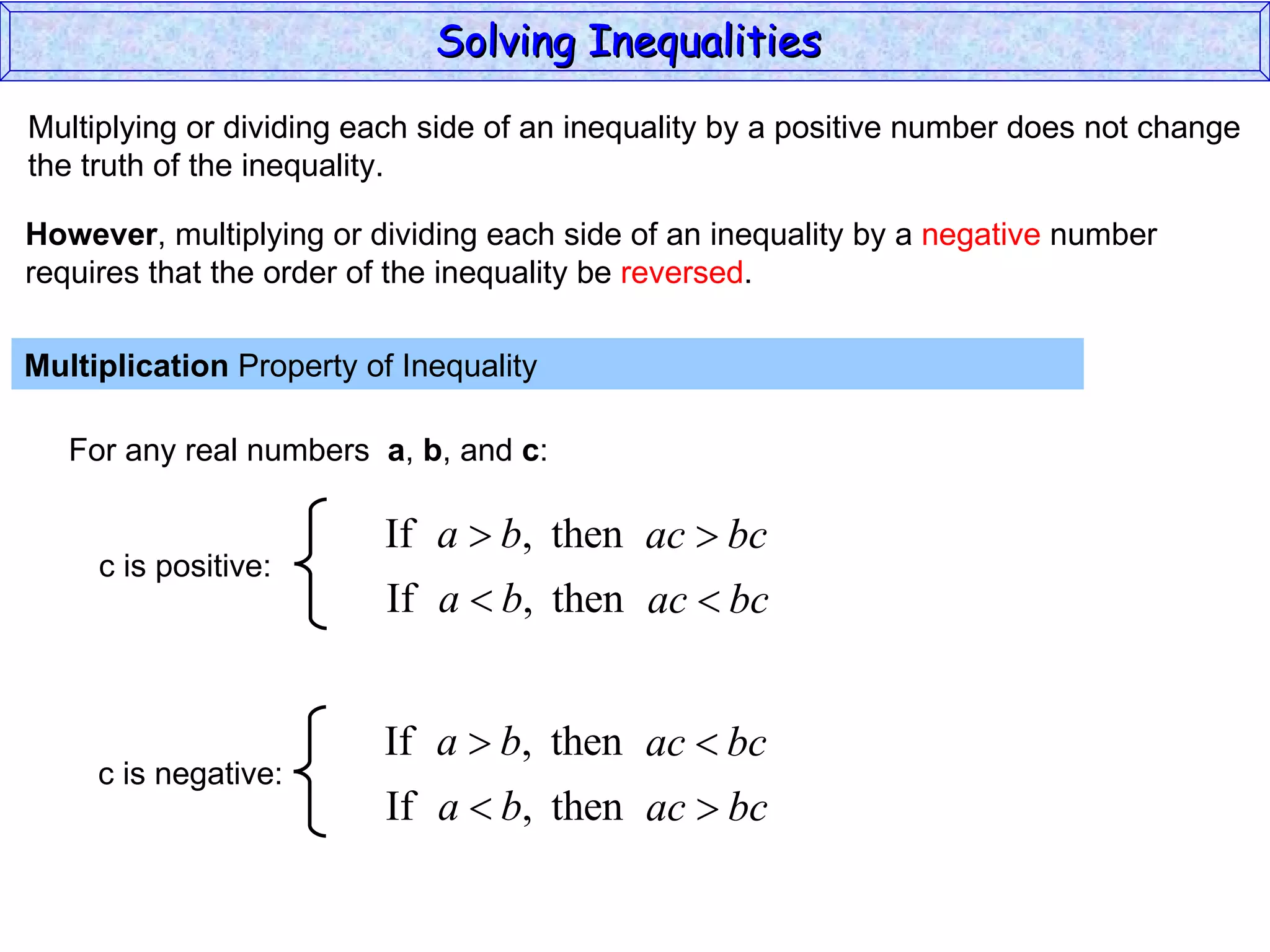 Multiplying or dividing each side of an inequality by a positive number does not change the truth of the inequality. Multiplication  Property of Inequality  For any real numbers  a ,  b , and  c : However , multiplying or dividing each side of an inequality by a  negative  number requires that the order of the inequality be  reversed . Solving Inequalities  c is positive: c is negative: 