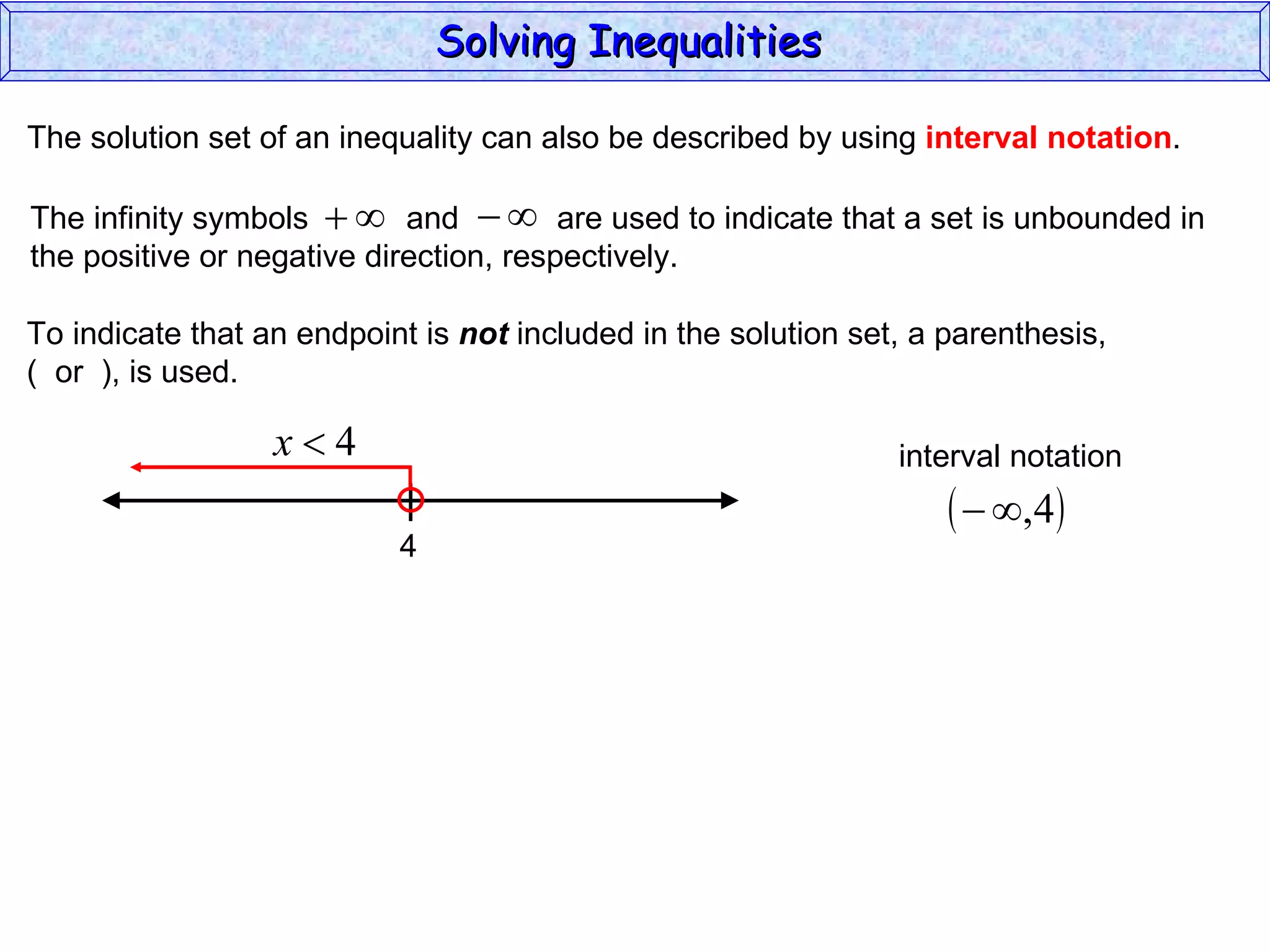 The solution set of an inequality can also be described by using  interval notation . To indicate that an endpoint is  not  included in the solution set, a parenthesis,  (  or  ), is used. Solving Inequalities  The infinity symbols  and  are used to indicate that a set is unbounded in the positive or negative direction, respectively.  4 interval notation 