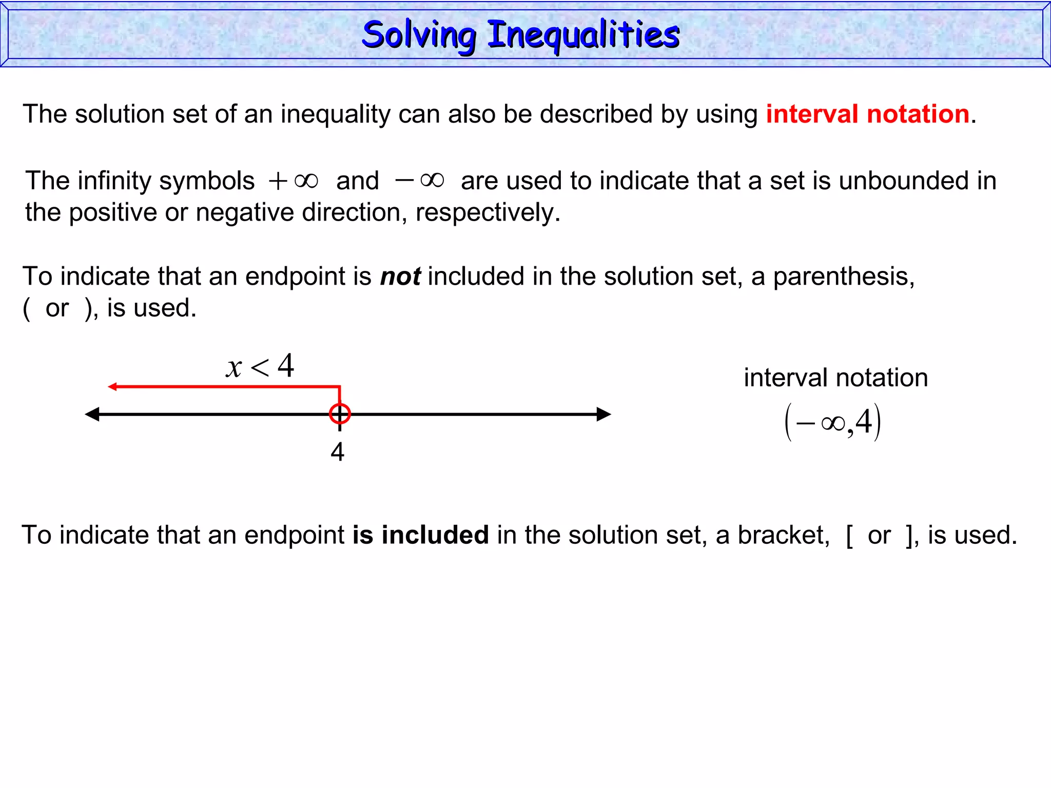 The solution set of an inequality can also be described by using  interval notation . To indicate that an endpoint is  not  included in the solution set, a parenthesis,  (  or  ), is used. To indicate that an endpoint  is included  in the solution set, a bracket,  [  or  ], is used. Solving Inequalities  The infinity symbols  and  are used to indicate that a set is unbounded in the positive or negative direction, respectively.  4 interval notation 