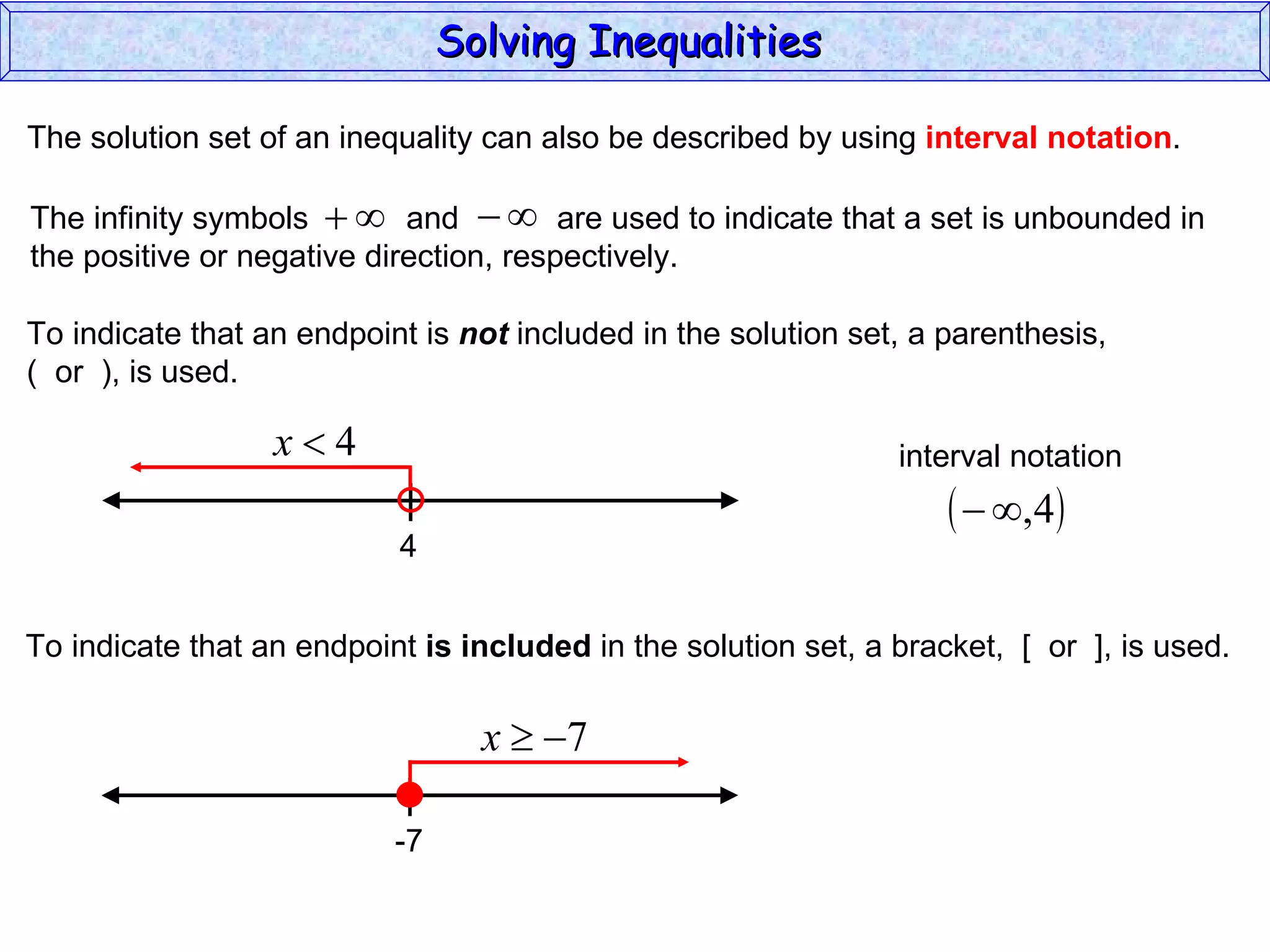 The solution set of an inequality can also be described by using  interval notation . To indicate that an endpoint is  not  included in the solution set, a parenthesis,  (  or  ), is used. To indicate that an endpoint  is included  in the solution set, a bracket,  [  or  ], is used. Solving Inequalities  The infinity symbols  and  are used to indicate that a set is unbounded in the positive or negative direction, respectively.  4 interval notation -7 