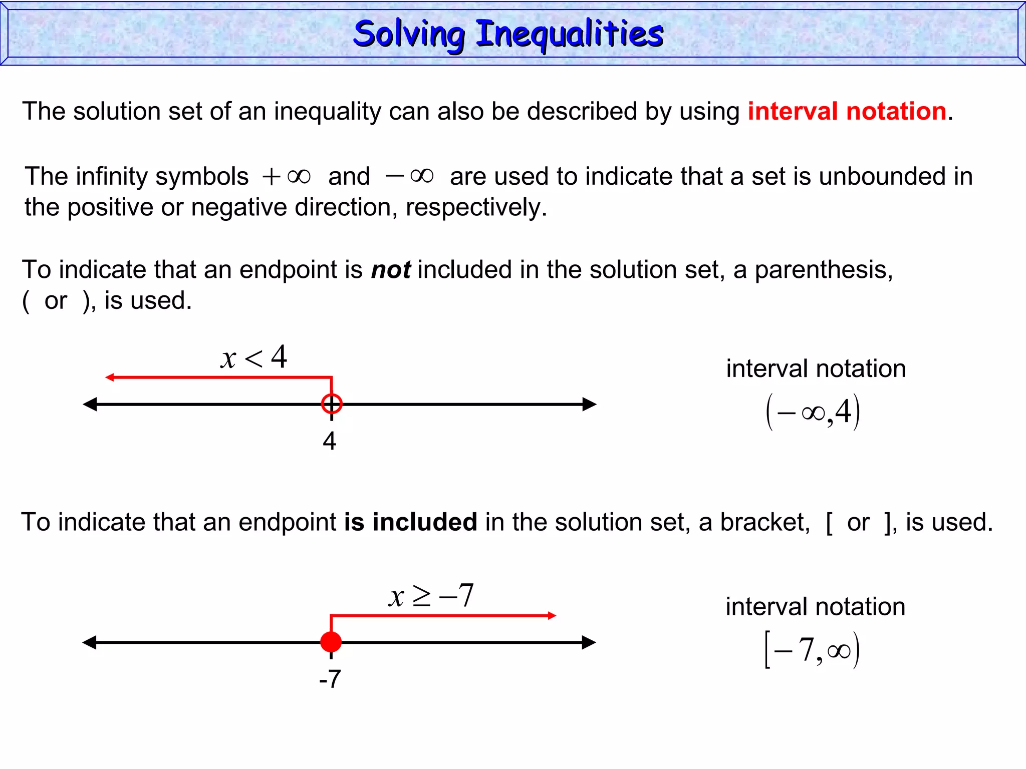 The solution set of an inequality can also be described by using  interval notation . To indicate that an endpoint is  not  included in the solution set, a parenthesis,  (  or  ), is used. To indicate that an endpoint  is included  in the solution set, a bracket,  [  or  ], is used. Solving Inequalities  The infinity symbols  and  are used to indicate that a set is unbounded in the positive or negative direction, respectively.  4 interval notation -7 interval notation 
