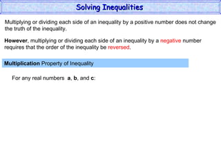 Multiplying or dividing each side of an inequality by a positive number does not change the truth of the inequality. Multiplication  Property of Inequality  For any real numbers  a ,  b , and  c : However , multiplying or dividing each side of an inequality by a  negative  number requires that the order of the inequality be  reversed . Solving Inequalities  
