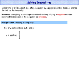 Multiplying or dividing each side of an inequality by a positive number does not change the truth of the inequality. Multiplication  Property of Inequality  For any real numbers  a ,  b , and  c : However , multiplying or dividing each side of an inequality by a  negative  number requires that the order of the inequality be  reversed . Solving Inequalities  c is positive: 