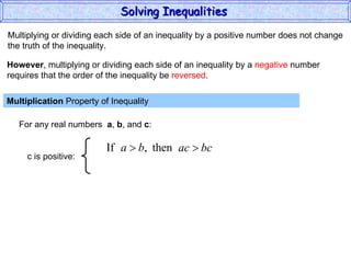 Multiplying or dividing each side of an inequality by a positive number does not change the truth of the inequality. Multiplication  Property of Inequality  For any real numbers  a ,  b , and  c : However , multiplying or dividing each side of an inequality by a  negative  number requires that the order of the inequality be  reversed . Solving Inequalities  c is positive: 