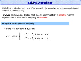 Multiplying or dividing each side of an inequality by a positive number does not change the truth of the inequality. Multiplication  Property of Inequality  For any real numbers  a ,  b , and  c : However , multiplying or dividing each side of an inequality by a  negative  number requires that the order of the inequality be  reversed . Solving Inequalities  c is positive: 