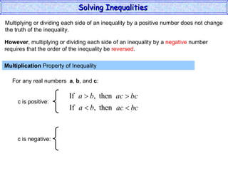 Multiplying or dividing each side of an inequality by a positive number does not change the truth of the inequality. Multiplication  Property of Inequality  For any real numbers  a ,  b , and  c : However , multiplying or dividing each side of an inequality by a  negative  number requires that the order of the inequality be  reversed . Solving Inequalities  c is positive: c is negative: 