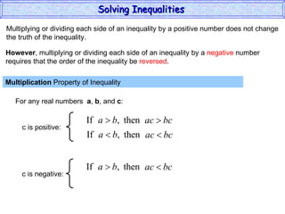 Multiplying or dividing each side of an inequality by a positive number does not change the truth of the inequality. Multiplication  Property of Inequality  For any real numbers  a ,  b , and  c : However , multiplying or dividing each side of an inequality by a  negative  number requires that the order of the inequality be  reversed . Solving Inequalities  c is positive: c is negative: 