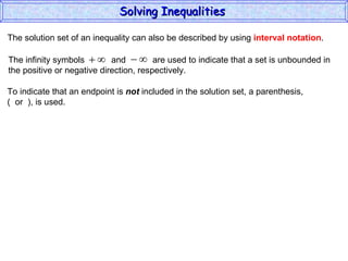 The solution set of an inequality can also be described by using  interval notation . To indicate that an endpoint is  not  included in the solution set, a parenthesis,  (  or  ), is used. Solving Inequalities  The infinity symbols  and  are used to indicate that a set is unbounded in the positive or negative direction, respectively.  