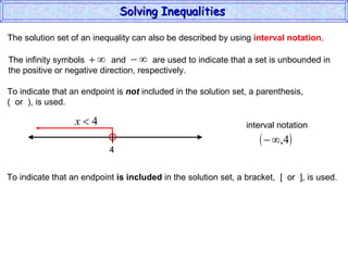 The solution set of an inequality can also be described by using  interval notation . To indicate that an endpoint is  not  included in the solution set, a parenthesis,  (  or  ), is used. To indicate that an endpoint  is included  in the solution set, a bracket,  [  or  ], is used. Solving Inequalities  The infinity symbols  and  are used to indicate that a set is unbounded in the positive or negative direction, respectively.  4 interval notation 