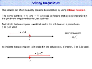 The solution set of an inequality can also be described by using  interval notation . To indicate that an endpoint is  not  included in the solution set, a parenthesis,  (  or  ), is used. To indicate that an endpoint  is included  in the solution set, a bracket,  [  or  ], is used. Solving Inequalities  The infinity symbols  and  are used to indicate that a set is unbounded in the positive or negative direction, respectively.  4 interval notation -7 