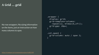 .wrapper {
display: grid;
grid-template-columns:
repeat(12, minmax(0,1fr));
grid-gap: 20px;
}
.col.span2 {
grid-column: auto / span 2;
}
A Grid … grid
No row wrappers. No sizing information
on the items, just an instruction on how
many columns to span.
https://codepen.io/rachelandrew/pen/VzBOJW
 