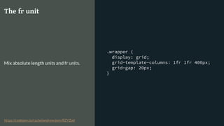 .wrapper {
display: grid;
grid-template-columns: 1fr 1fr 400px;
grid-gap: 20px;
}
The fr unit
Mix absolute length units and fr units.
https://codepen.io/rachelandrew/pen/RZYZad
 