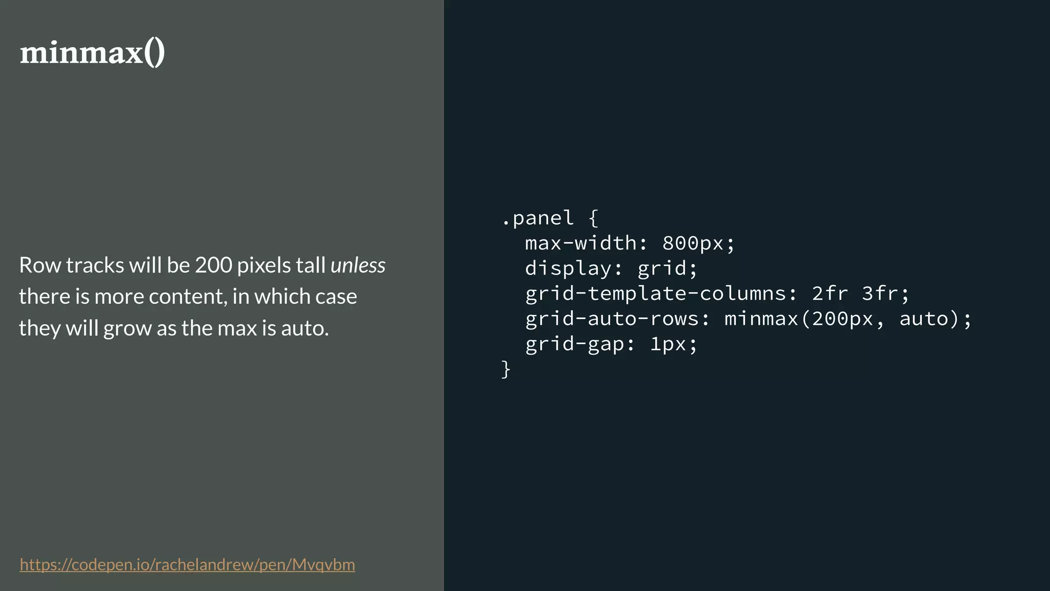 .panel {
max-width: 800px;
display: grid;
grid-template-columns: 2fr 3fr;
grid-auto-rows: minmax(200px, auto);
grid-gap: 1px;
}
minmax()
Row tracks will be 200 pixels tall unless
there is more content, in which case
they will grow as the max is auto.
https://codepen.io/rachelandrew/pen/Mvqvbm
 
