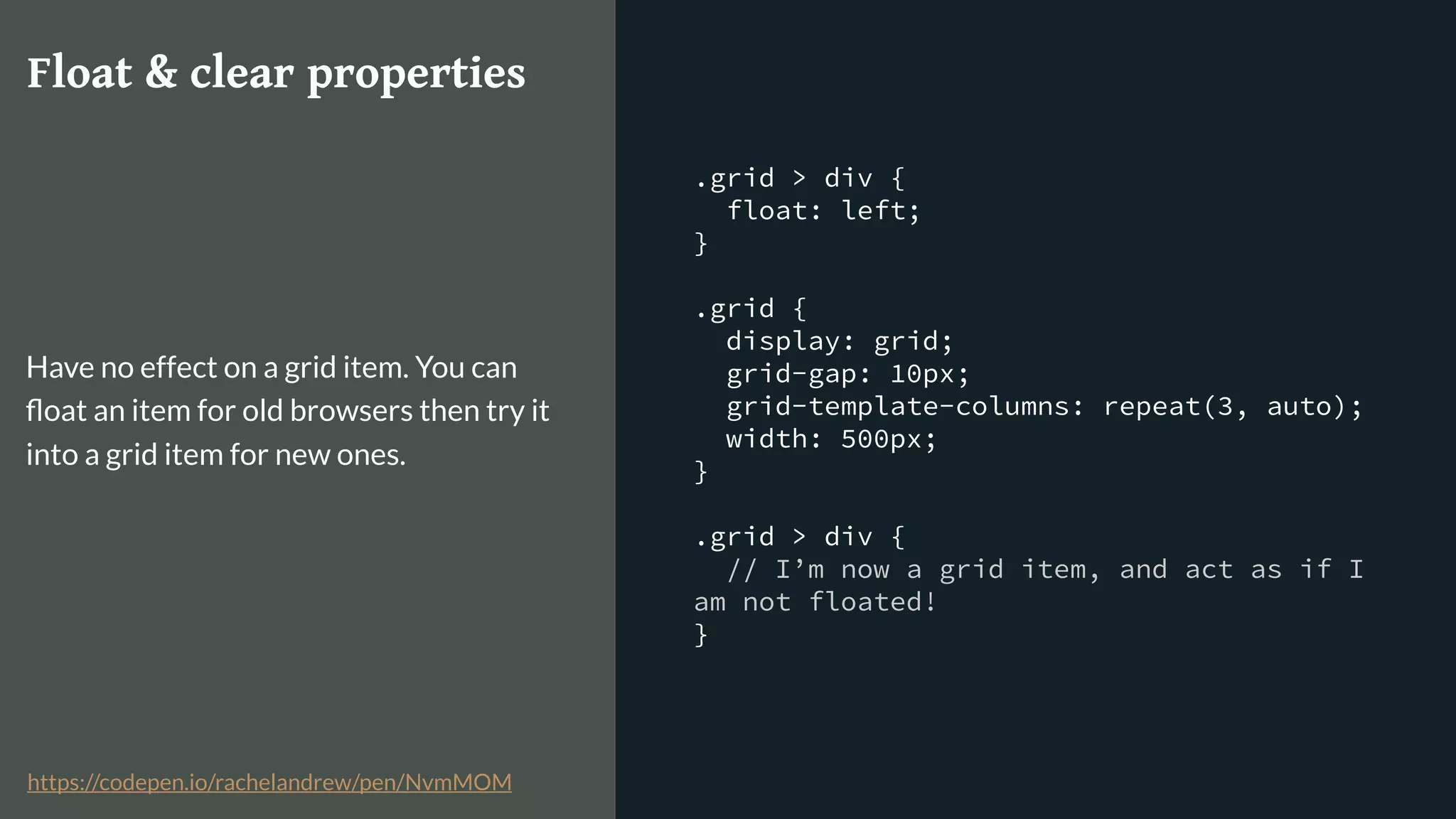 .grid > div {
float: left;
}
.grid {
display: grid;
grid-gap: 10px;
grid-template-columns: repeat(3, auto);
width: 500px;
}
.grid > div {
// I’m now a grid item, and act as if I
am not floated!
}
Float & clear properties
Have no effect on a grid item. You can
ﬂoat an item for old browsers then try it
into a grid item for new ones.
https://codepen.io/rachelandrew/pen/NvmMOM
 