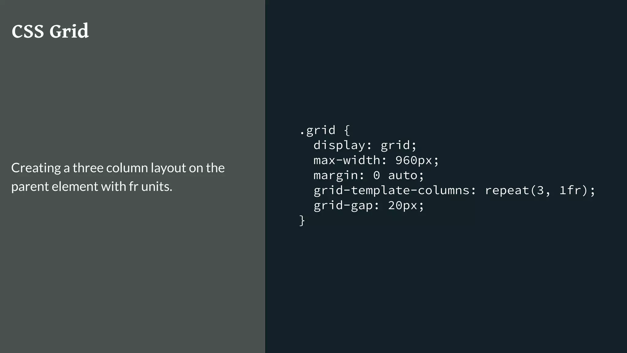.grid {
display: grid;
max-width: 960px;
margin: 0 auto;
grid-template-columns: repeat(3, 1fr);
grid-gap: 20px;
}
CSS Grid
Creating a three column layout on the
parent element with fr units.
 