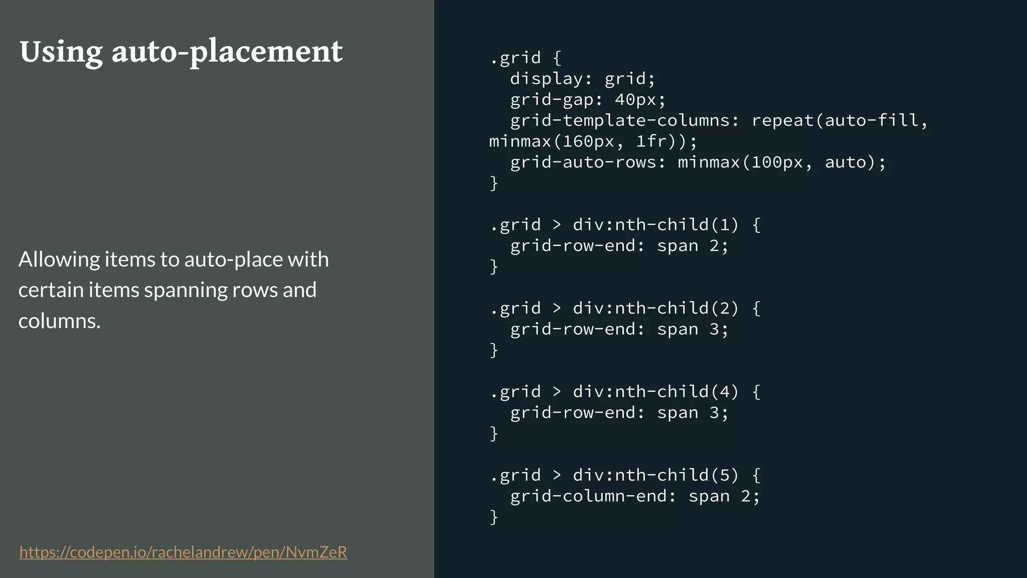.grid {
display: grid;
grid-gap: 40px;
grid-template-columns: repeat(auto-fill,
minmax(160px, 1fr));
grid-auto-rows: minmax(100px, auto);
}
.grid > div:nth-child(1) {
grid-row-end: span 2;
}
.grid > div:nth-child(2) {
grid-row-end: span 3;
}
.grid > div:nth-child(4) {
grid-row-end: span 3;
}
.grid > div:nth-child(5) {
grid-column-end: span 2;
}
Using auto-placement
Allowing items to auto-place with
certain items spanning rows and
columns.
https://codepen.io/rachelandrew/pen/NvmZeR
 