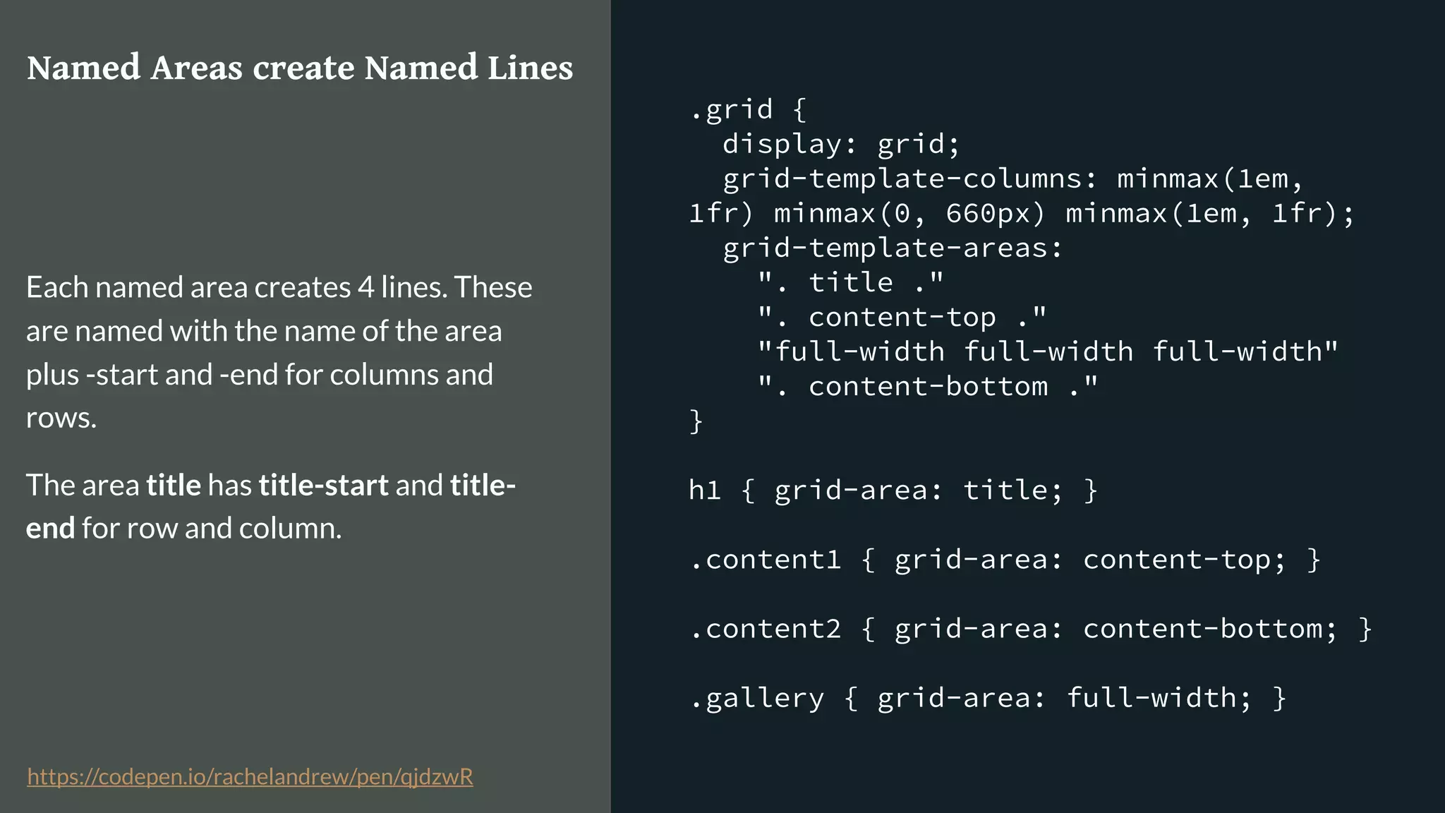 .grid {
display: grid;
grid-template-columns: minmax(1em,
1fr) minmax(0, 660px) minmax(1em, 1fr);
grid-template-areas:
". title ."
". content-top ."
"full-width full-width full-width"
". content-bottom ."
}
h1 { grid-area: title; }
.content1 { grid-area: content-top; }
.content2 { grid-area: content-bottom; }
.gallery { grid-area: full-width; }
Named Areas create Named Lines
Each named area creates 4 lines. These
are named with the name of the area
plus -start and -end for columns and
rows.
The area title has title-start and title-
end for row and column.
https://codepen.io/rachelandrew/pen/qjdzwR
 